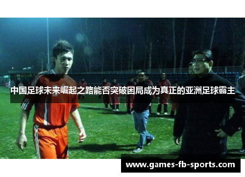 中国足球未来崛起之路能否突破困局成为真正的亚洲足球霸主