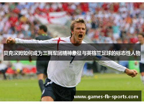 贝克汉姆如何成为三狮军团精神象征与英格兰足球的标志性人物