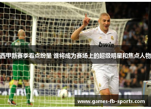 西甲新赛季看点纷呈 谁将成为赛场上的超级明星和焦点人物
