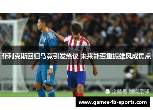 菲利克斯回归马竞引发热议 未来能否重振雄风成焦点 菲利克斯回归马竞引发热议 未来能否重振雄风成焦点