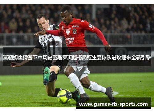 富勒姆重磅签下中场史密斯罗英超格局或生变球队进攻迎来全新引擎