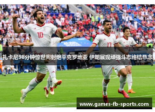 扎卡尼98分钟惊世兜射绝平克罗地亚 伊朗展现顽强斗志终结悬念 扎卡尼98分钟惊世兜射绝平克罗地亚 伊朗展现顽强斗志终结悬念