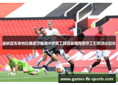 曼联宣布老特拉福德顶棚漏水修复工程因暴雨再度停工引发球迷担忧